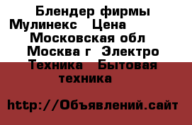 Блендер фирмы Мулинекс › Цена ­ 2 300 - Московская обл., Москва г. Электро-Техника » Бытовая техника   